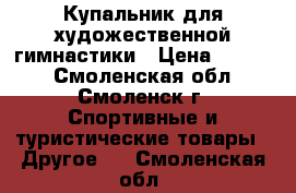 Купальник для художественной гимнастики › Цена ­ 6 000 - Смоленская обл., Смоленск г. Спортивные и туристические товары » Другое   . Смоленская обл.